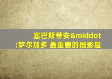 塞巴斯蒂安·萨尔加多 最重要的摄影是